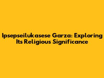 Ipsepseilukasese Garza: Exploring Its Religious Significance