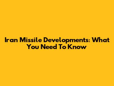 Iran Missile Developments: What You Need To Know
