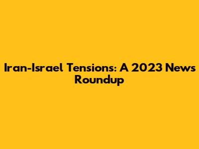 Iran-Israel Tensions: A 2023 News Roundup