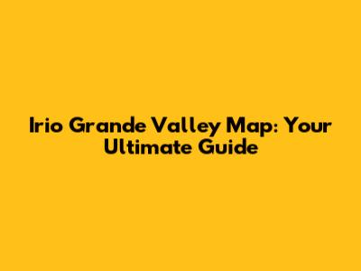 Irio Grande Valley Map: Your Ultimate Guide