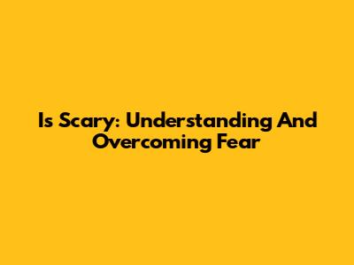 Is Scary: Understanding And Overcoming Fear