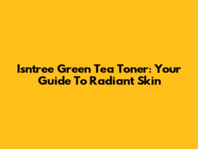 Isntree Green Tea Toner: Your Guide To Radiant Skin