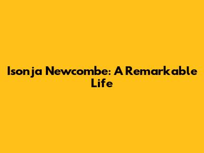 Isonja Newcombe: A Remarkable Life