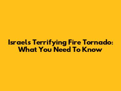 Israel's Terrifying Fire Tornado: What You Need To Know