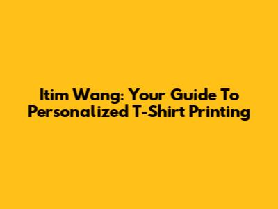 Itim Wang: Your Guide To Personalized T-Shirt Printing