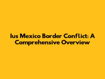 Ius Mexico Border Conflict: A Comprehensive Overview