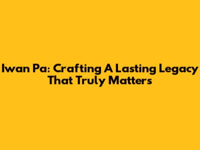Iwan Pa: Crafting A Lasting Legacy That Truly Matters