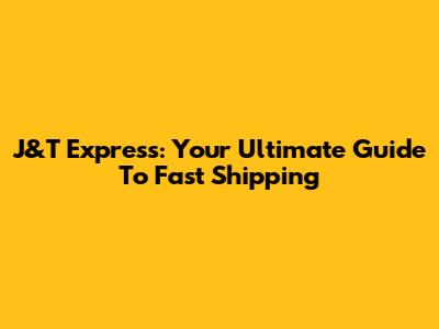 J&T Express: Your Ultimate Guide To Fast Shipping