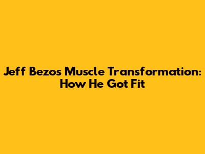 Jeff Bezos' Muscle Transformation: How He Got Fit