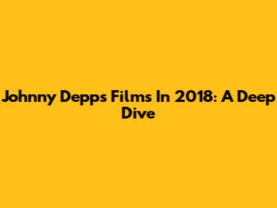 Johnny Depp's Films In 2018: A Deep Dive