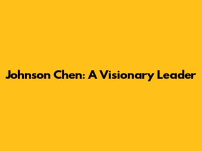Johnson Chen: A Visionary Leader