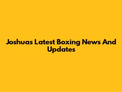 Joshua's Latest Boxing News And Updates