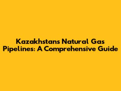 Kazakhstan's Natural Gas Pipelines: A Comprehensive Guide