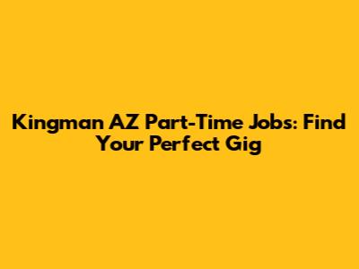 Kingman AZ Part-Time Jobs: Find Your Perfect Gig