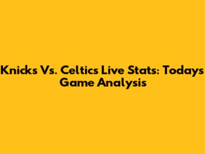 Knicks Vs. Celtics Live Stats: Today's Game Analysis