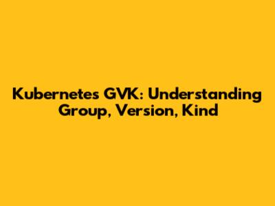 Kubernetes GVK: Understanding Group, Version, Kind