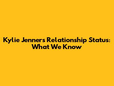 Kylie Jenner's Relationship Status: What We Know