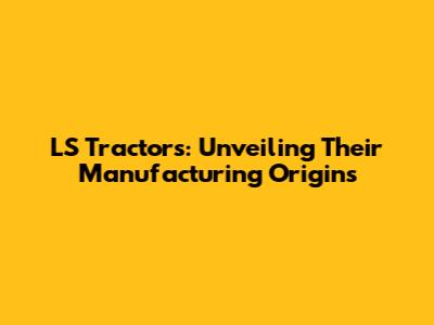 LS Tractors: Unveiling Their Manufacturing Origins
