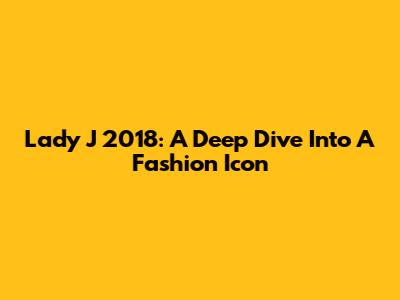 Lady J 2018: A Deep Dive Into A Fashion Icon