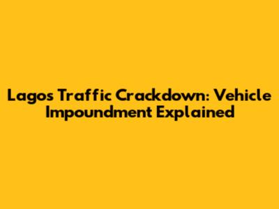 Lagos Traffic Crackdown: Vehicle Impoundment Explained