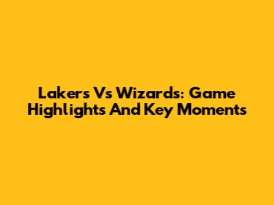 Lakers Vs Wizards: Game Highlights And Key Moments