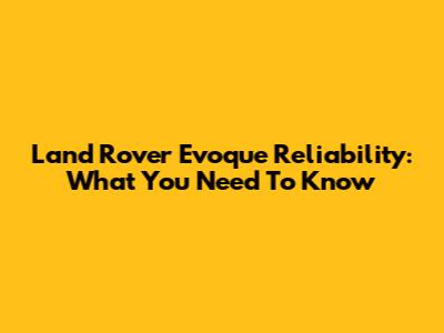 Land Rover Evoque Reliability: What You Need To Know