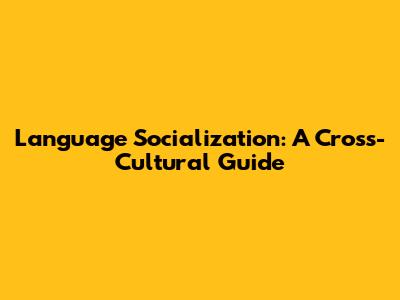 Language Socialization: A Cross-Cultural Guide