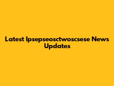 Latest Ipsepseosctwoscsese News Updates
