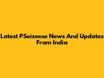 Latest PSeizeese News And Updates From India