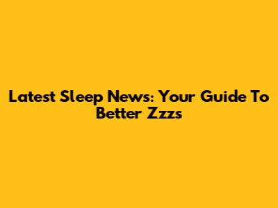 Latest Sleep News: Your Guide To Better Zzz's