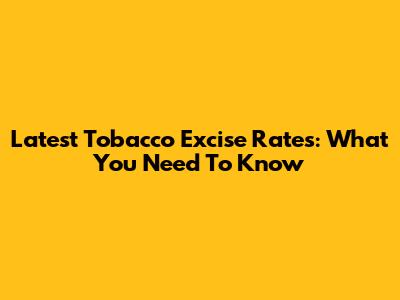 Latest Tobacco Excise Rates: What You Need To Know