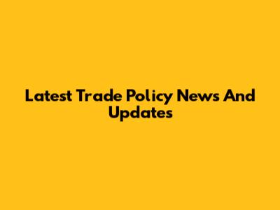 Latest Trade Policy News And Updates