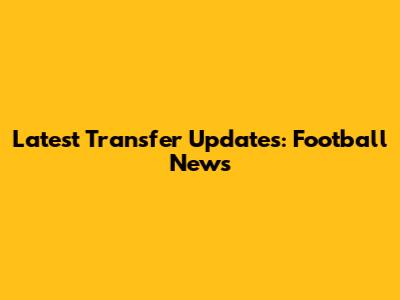 Latest Transfer Updates: Football News
