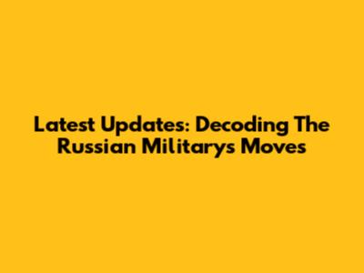 Latest Updates: Decoding The Russian Military's Moves