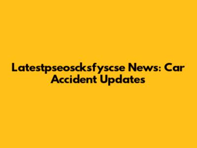 Latestpseoscksfyscse News: Car Accident Updates