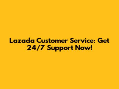 Lazada Customer Service: Get 24/7 Support Now!