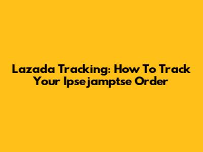 Lazada Tracking: How To Track Your Ipsejamptse Order