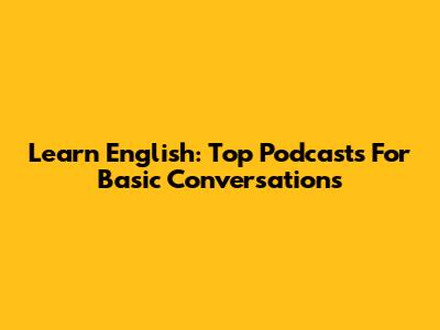 Learn English: Top Podcasts For Basic Conversations