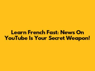 Learn French Fast: News On YouTube Is Your Secret Weapon!
