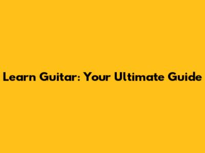 Learn Guitar: Your Ultimate Guide