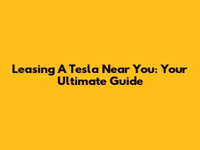 Leasing A Tesla Near You: Your Ultimate Guide