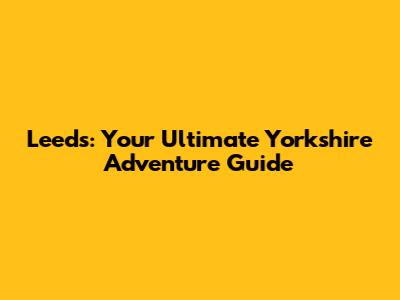 Leeds: Your Ultimate Yorkshire Adventure Guide