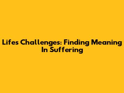 Life's Challenges: Finding Meaning In Suffering