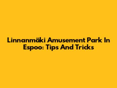 Linnanmäki Amusement Park In Espoo: Tips And Tricks