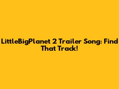 LittleBigPlanet 2 Trailer Song: Find That Track!