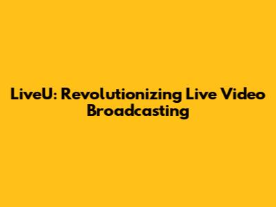 LiveU: Revolutionizing Live Video Broadcasting