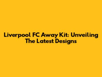 Liverpool FC Away Kit: Unveiling The Latest Designs