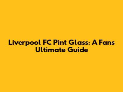 Liverpool FC Pint Glass: A Fan's Ultimate Guide
