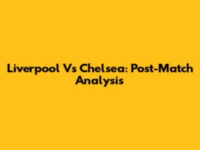 Liverpool Vs Chelsea: Post-Match Analysis