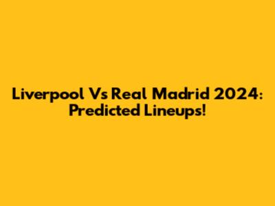 Liverpool Vs Real Madrid 2024: Predicted Lineups!